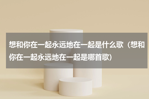 想和你在一起永远地在一起是什么歌（想和你在一起永远地在一起是哪首歌）