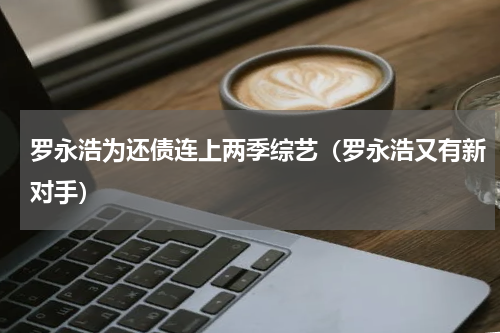 罗永浩为还债连上两季综艺（罗永浩又有新对手）