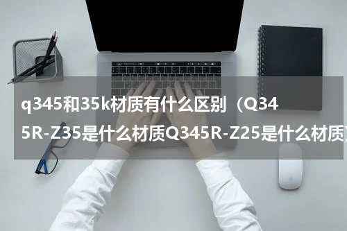 q345和35k材质有什么区别（Q345R-Z35是什么材质Q345R-Z25是什么材质）