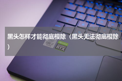 黑头怎样才能彻底根除（黑头无法彻底根除）