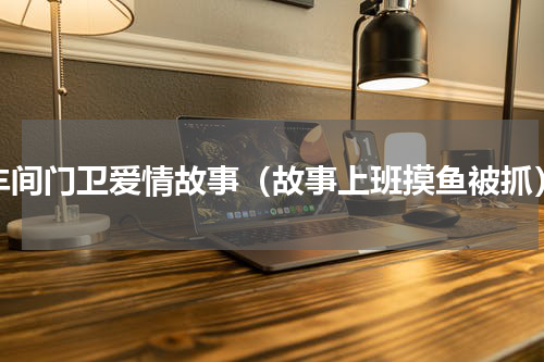 车间门卫爱情故事（故事上班摸鱼被抓）