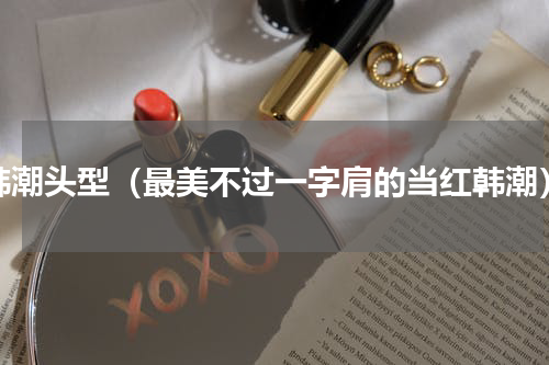 韩潮头型（最美不过一字肩的当红韩潮）
