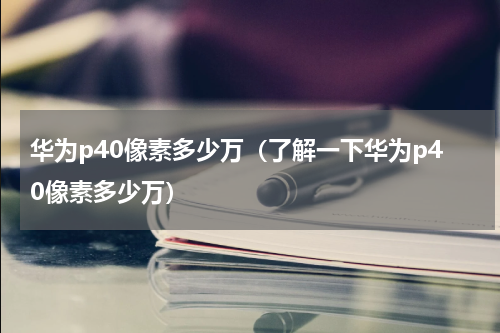 华为p40像素多少万（了解一下华为p40像素多少万）