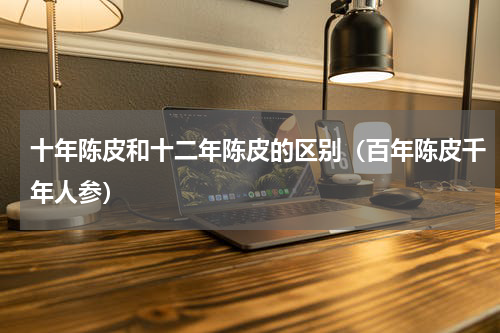 十年陈皮和十二年陈皮的区别（百年陈皮千年人参）
