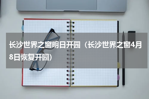 长沙世界之窗明日开园（长沙世界之窗4月8日恢复开园）