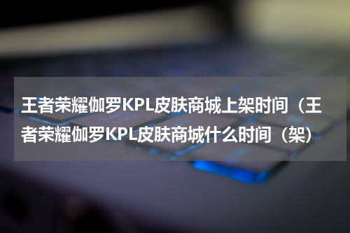 王者荣耀伽罗KPL皮肤商城上架时间（王者荣耀伽罗KPL皮肤商城什么时间（架）