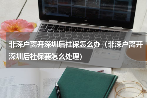 非深户离开深圳后社保怎么办（非深户离开深圳后社保要怎么处理）