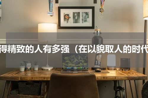 活得精致的人有多强（在以貌取人的时代）