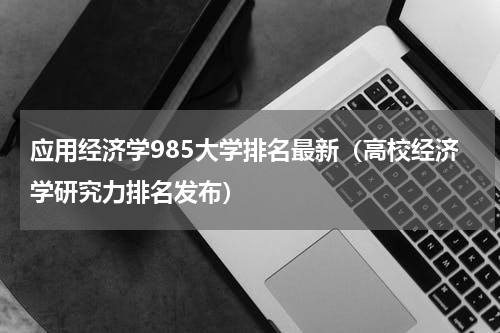 应用经济学985大学排名最新（高校经济学研究力排名发布）