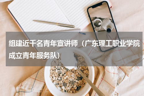组建近千名青年宣讲师（广东理工职业学院成立青年服务队）