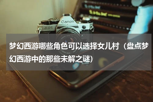 梦幻西游哪些角色可以选择女儿村（盘点梦幻西游中的那些未解之谜）
