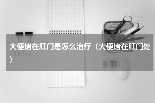 大便堵在肛门是怎么治疗（大便堵在肛门处）