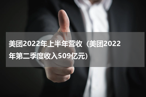 美团2022年上半年营收（美团2022年第二季度收入509亿元）