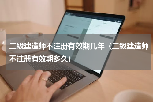 二级建造师不注册有效期几年（二级建造师不注册有效期多久）