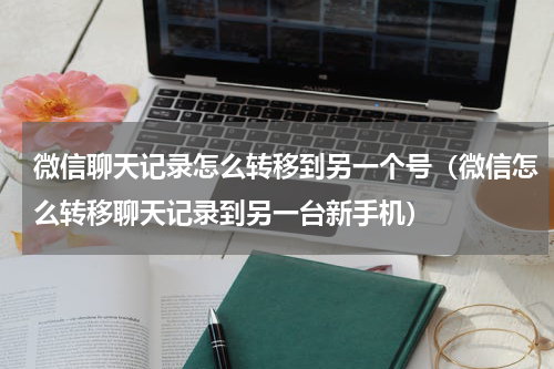 微信聊天记录怎么转移到另一个号（微信怎么转移聊天记录到另一台新手机）