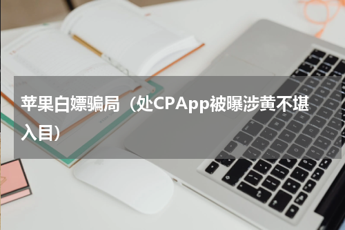苹果白嫖骗局（处CPApp被曝涉黄不堪入目）