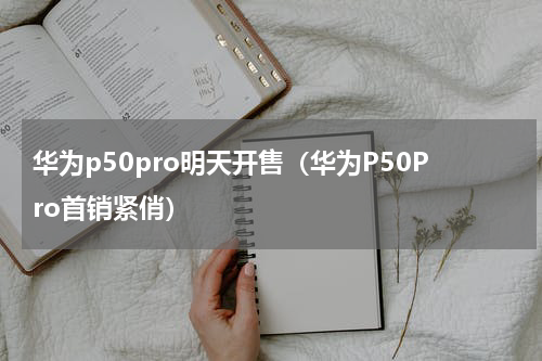 华为p50pro明天开售（华为P50Pro首销紧俏）