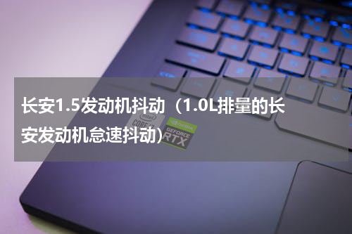长安1.5发动机抖动（1.0L排量的长安发动机怠速抖动）