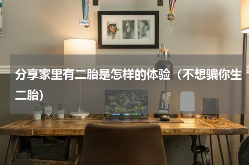 分享家里有二胎是怎样的体验（不想骗你生二胎）