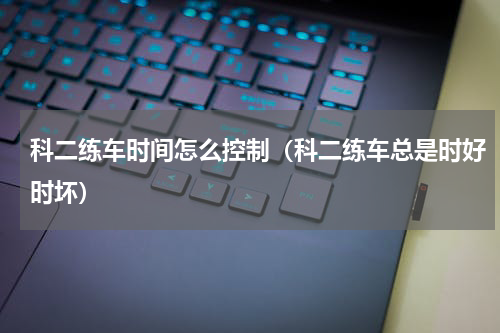 科二练车时间怎么控制（科二练车总是时好时坏）