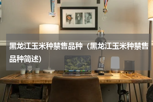黑龙江玉米种禁售品种（黑龙江玉米种禁售品种简述）