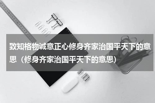 致知格物诚意正心修身齐家治国平天下的意思（修身齐家治国平天下的意思）