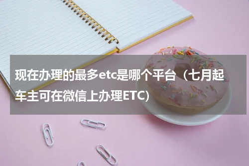 现在办理的最多etc是哪个平台（七月起车主可在微信上办理ETC）