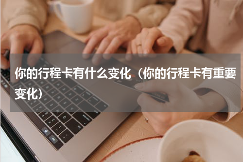 你的行程卡有什么变化（你的行程卡有重要变化）