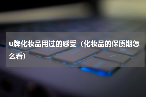 u牌化妆品用过的感受（化妆品的保质期怎么看）
