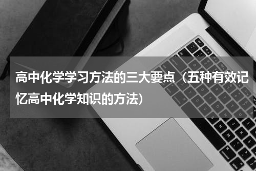高中化学学习方法的三大要点（五种有效记忆高中化学知识的方法）