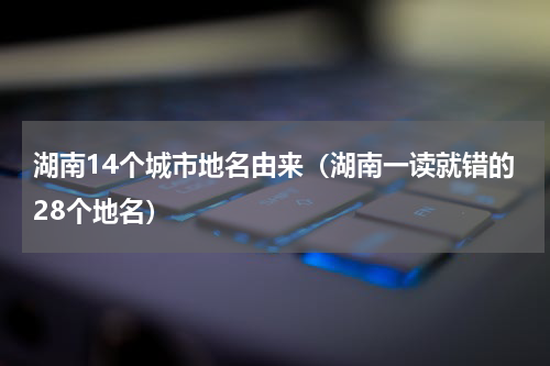 湖南14个城市地名由来（湖南一读就错的28个地名）