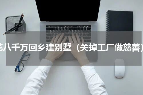 花八千万回乡建别墅（关掉工厂做慈善）