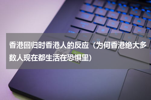 香港回归时香港人的反应（为何香港绝大多数人现在都生活在恐惧里）