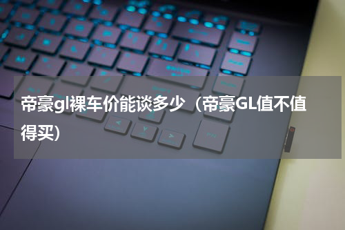 帝豪gl裸车价能谈多少（帝豪GL值不值得买）
