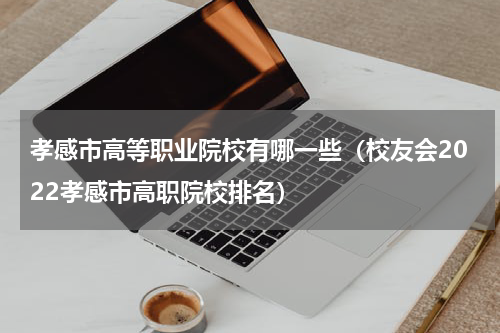 孝感市高等职业院校有哪一些（校友会2022孝感市高职院校排名）