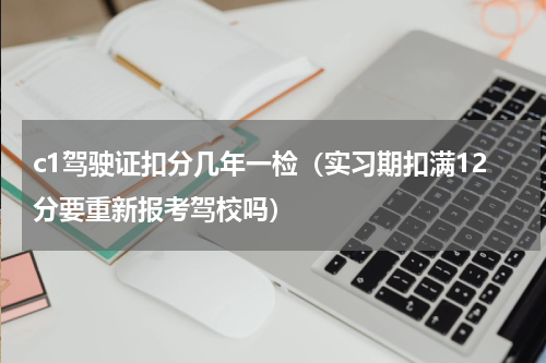 c1驾驶证扣分几年一检（实习期扣满12分要重新报考驾校吗）