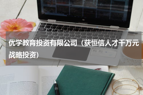优学教育投资有限公司（获恒信人才千万元战略投资）