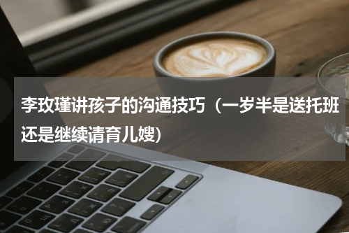 李玫瑾讲孩子的沟通技巧（一岁半是送托班还是继续请育儿嫂）