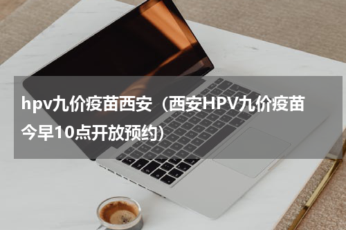 hpv九价疫苗西安（西安HPV九价疫苗今早10点开放预约）