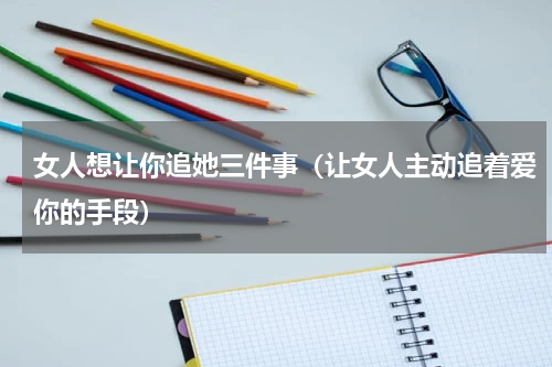 女人想让你追她三件事（让女人主动追着爱你的手段）