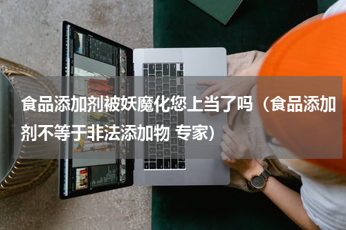 食品添加剂被妖魔化您上当了吗（食品添加剂不等于非法添加物 专家）