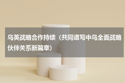 乌英战略合作持续（共同谱写中乌全面战略伙伴关系新篇章）