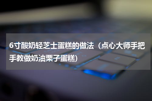 6寸酸奶轻芝士蛋糕的做法（点心大师手把手教做奶油栗子蛋糕）