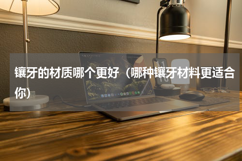 镶牙的材质哪个更好（哪种镶牙材料更适合你）