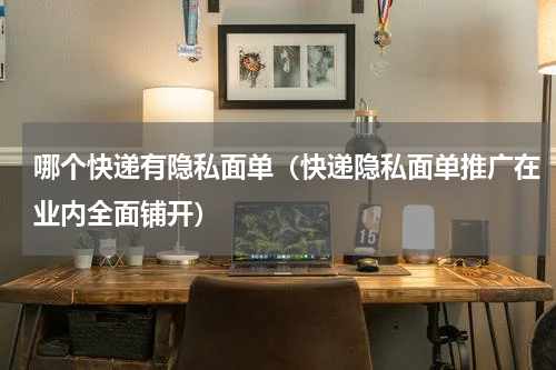 哪个快递有隐私面单（快递隐私面单推广在业内全面铺开）