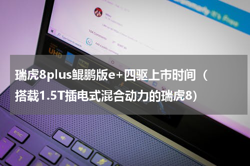 瑞虎8plus鲲鹏版e+四驱上市时间（搭载1.5T插电式混合动力的瑞虎8）