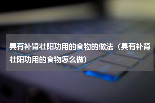 具有补肾壮阳功用的食物的做法（具有补肾壮阳功用的食物怎么做）