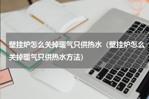 壁挂炉怎么关掉暖气只供热水（壁挂炉怎么关掉暖气只供热水方法）