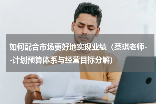 如何配合市场更好地实现业绩（蔡琪老师--计划预算体系与经营目标分解）