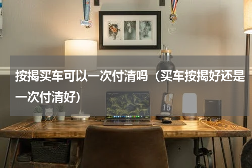 按揭买车可以一次付清吗（买车按揭好还是一次付清好）
